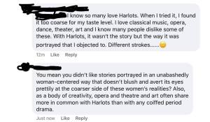 Classist: I know so many love Harlots. When I tried it, I found it too coarse for my taste level. I love classical music, opera, dance, theater, art and I know many people dislike some of these. With Harlots, it wasn't the story but the way it was portrayed that I objected to. Different strokes... smile emoji. 

Harlots Fan: You mean you didn't like stories portrayed in an unabashedly woman-centered way that doesn't blush and avert its eyes prettily at the coarser side of these women's realities? Also, as a body of creativity, opera and theater and art often share more in common with Harlots than with any coiffed period drama.