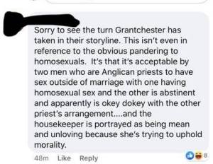 High Key Homophobe: Sorry to see Grantchester has taken in their storyline. This isn't even in reference to the obvious pandering to homosexuals. It's that it's acceptable by two men who are Anglican priests to have sex outside of marriage with one with one having homosexual sex and the other is abstinent and and apparently is okey dokey with the other priests arrangement...and the housekeeper is being mean and unloving because she's trying to uphold morality.