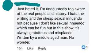 Just hated it [The Great]. I'm undoubtedly too aware of the real people and history. I hate the writing and the cheap sexual innuendo not because I don't like sexual innuendo which can be fun but in this show it's always gratuitous and misplaced. Written by a middle aged man. No wonder. 
